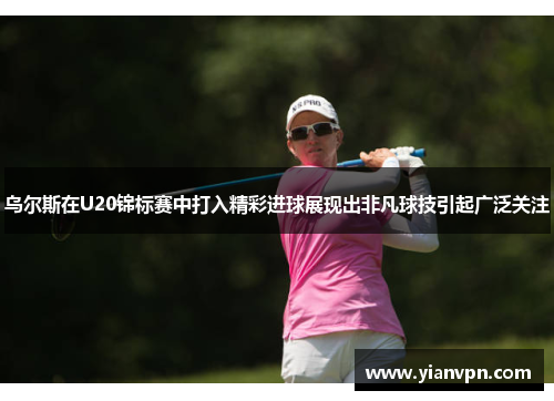 乌尔斯在U20锦标赛中打入精彩进球展现出非凡球技引起广泛关注