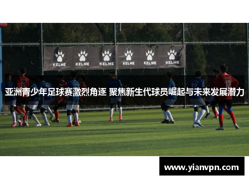亚洲青少年足球赛激烈角逐 聚焦新生代球员崛起与未来发展潜力