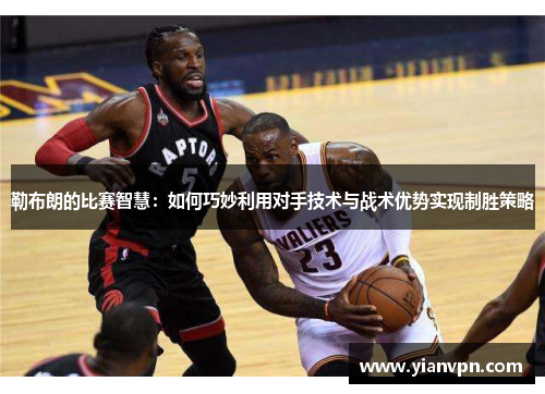 勒布朗的比赛智慧：如何巧妙利用对手技术与战术优势实现制胜策略