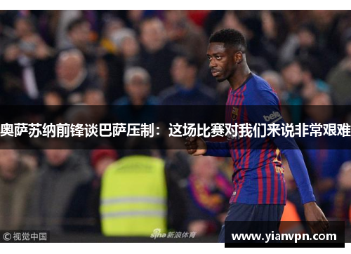 奥萨苏纳前锋谈巴萨压制：这场比赛对我们来说非常艰难