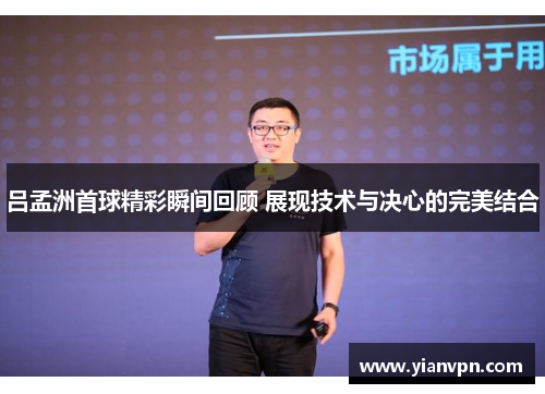 吕孟洲首球精彩瞬间回顾 展现技术与决心的完美结合