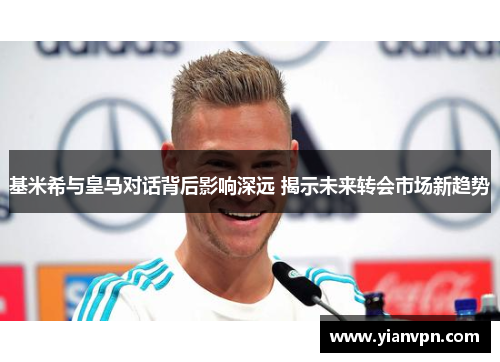 基米希与皇马对话背后影响深远 揭示未来转会市场新趋势