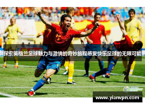 探索英格兰足球魅力与激情的奇妙旅程感受快乐足球的无限可能