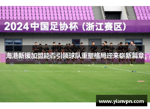 海港新援加盟能否引领球队重塑格局迎来崭新篇章