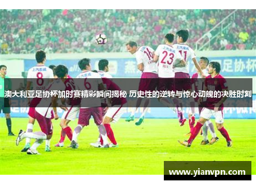 澳大利亚足协杯加时赛精彩瞬间揭秘 历史性的逆转与惊心动魄的决胜时刻