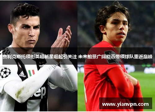 费利克斯托领衔英超新星崛起引关注 未来前景广阔能否带领球队重返巅峰 费利克斯托领衔英超新星崛起引关注 未来前景广阔能否带领球队重返巅峰
