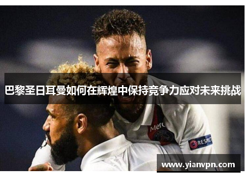 巴黎圣日耳曼如何在辉煌中保持竞争力应对未来挑战 巴黎圣日耳曼如何在辉煌中保持竞争力应对未来挑战